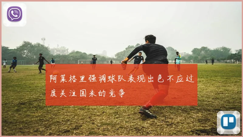 阿莱格里强调球队表现出色不应过度关注国米的竞争