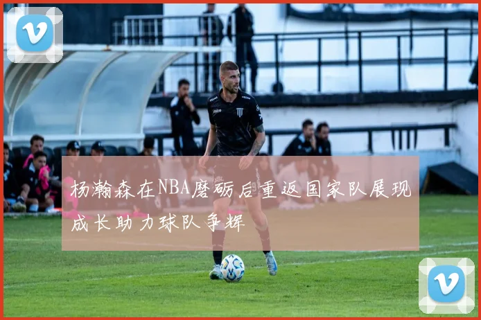 杨瀚森在NBA磨砺后重返国家队展现成长助力球队争辉