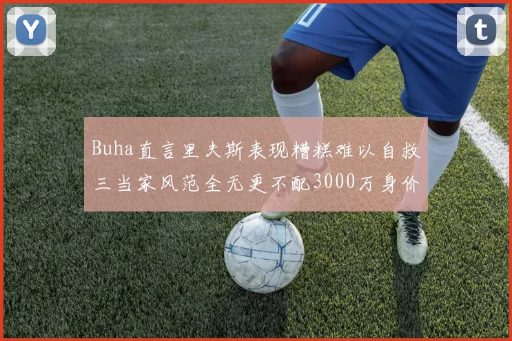Buha直言里夫斯表现糟糕难以自救三当家风范全无更不配3000万身价