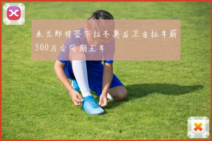 米兰即将签下拉齐奥后卫吉拉年薪500万合同期五年
