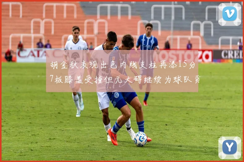 胡金秋表现出色内线支柱再添15分7板膝盖受撞但无大碍继续为球队贡献力量