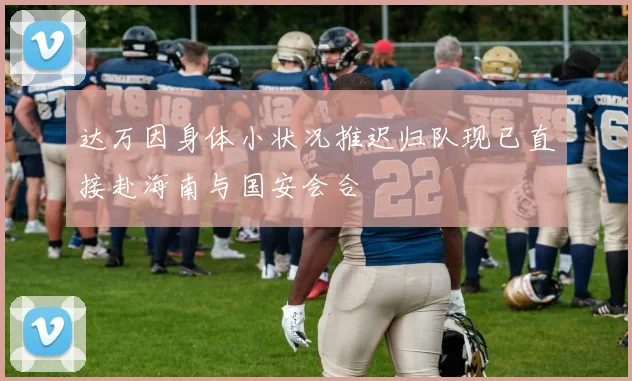 达万因身体小状况推迟归队现已直接赴海南与国安会合