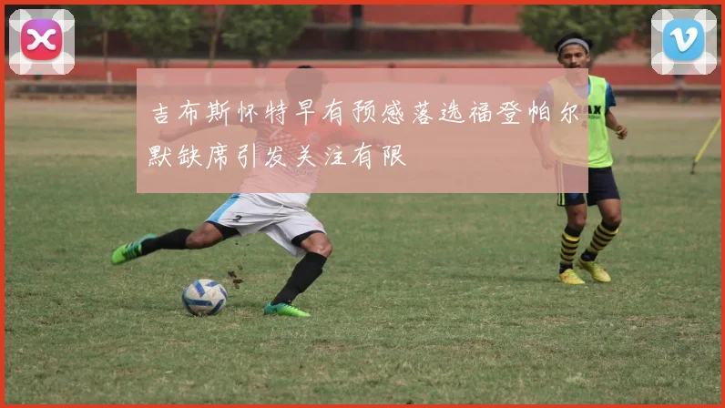 吉布斯怀特早有预感落选福登帕尔默缺席引发关注有限