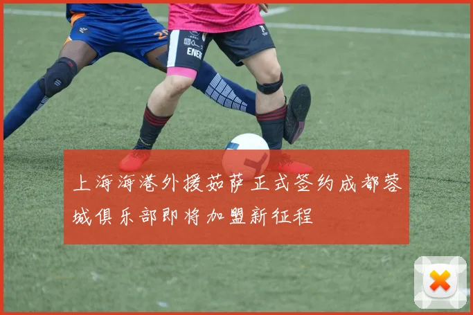 上海海港外援茹萨正式签约成都蓉城俱乐部即将加盟新征程